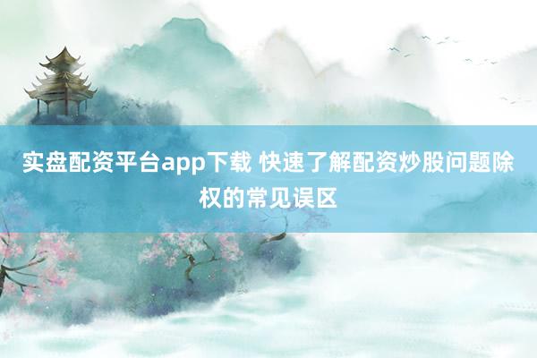 实盘配资平台app下载 快速了解配资炒股问题除权的常见误区