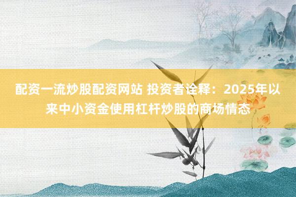 配资一流炒股配资网站 投资者诠释：2025年以来中小资金使用杠杆炒股的商场情态