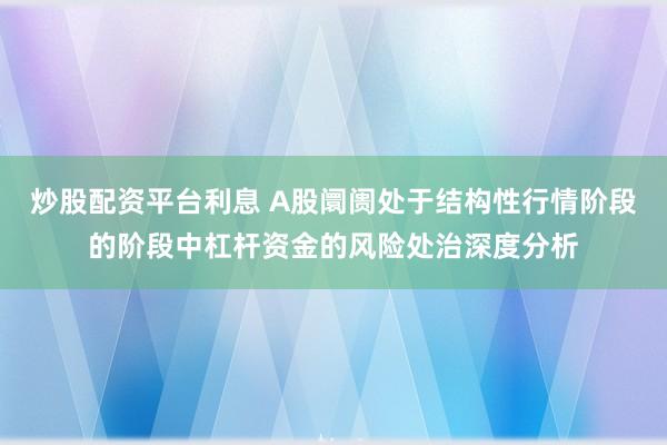 炒股配资平台利息 A股阛阓处于结构性行情阶段的阶段中杠杆资金的风险处治深度分析