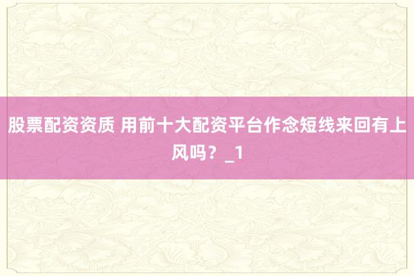 股票配资资质 用前十大配资平台作念短线来回有上风吗？_1