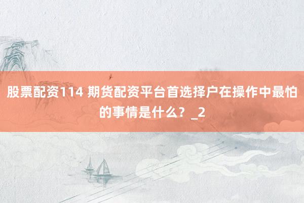 股票配资114 期货配资平台首选择户在操作中最怕的事情是什么？_2
